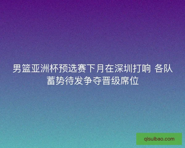 男篮亚洲杯预选赛下月在深圳打响 各队蓄势待发争夺晋级席位