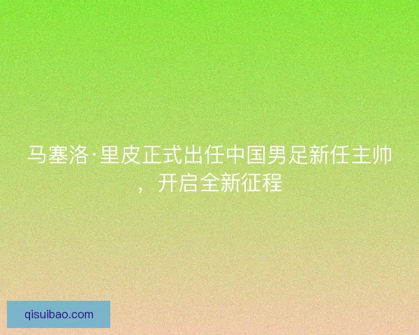 马塞洛·里皮正式出任中国男足新任主帅，开启全新征程